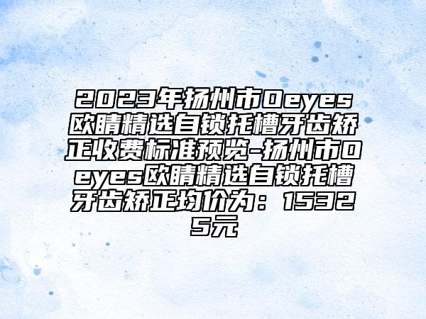 2023年扬州市Oeyes欧睛精选自锁托槽牙齿矫正收费标准预览-扬州市Oeyes欧睛精选自锁托槽牙齿矫正均价为：15325元