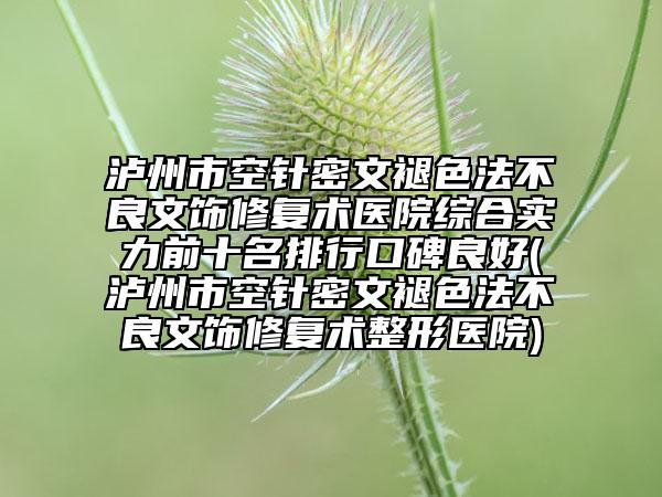 泸州市空针密文褪色法不良文饰修复术医院综合实力前十名排行口碑良好(泸州市空针密文褪色法不良文饰修复术整形医院)