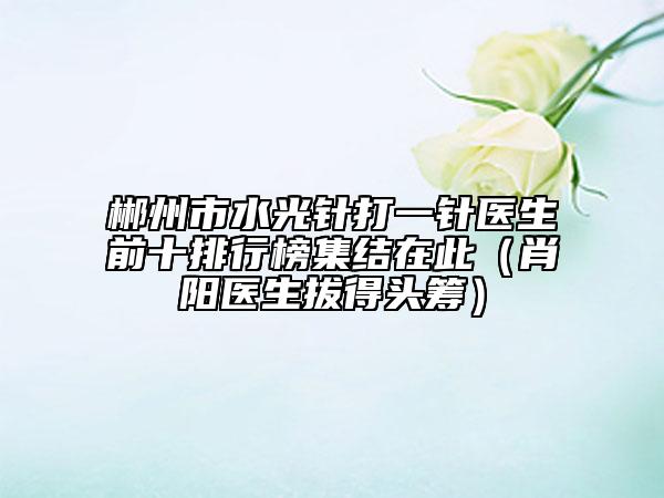 郴州市水光针打一针医生前十排行榜集结在此（肖阳医生拔得头筹）