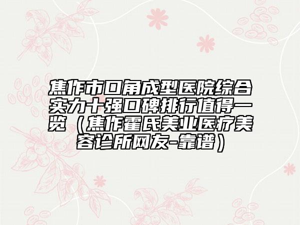 焦作市口角成型医院综合实力十强口碑排行值得一览（焦作霍氏美业医疗美容诊所网友-靠谱）