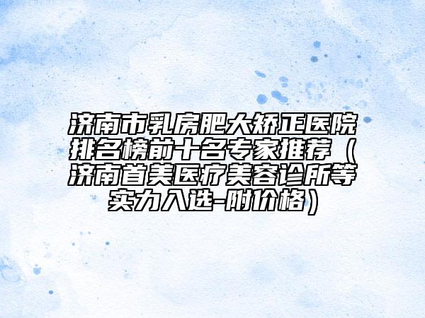 济南市乳房肥大矫正医院排名榜前十名专家推荐（济南首美医疗美容诊所等实力入选-附价格）