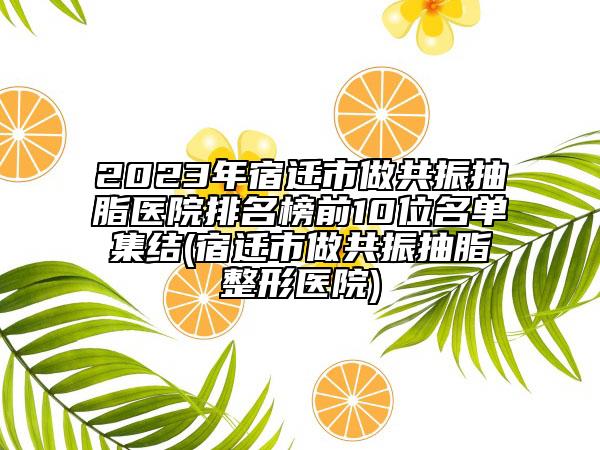 2023年宿迁市做共振抽脂医院排名榜前10位名单集结(宿迁市做共振抽脂整形医院)