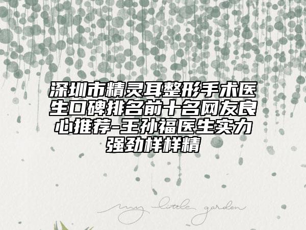 深圳市精灵耳整形手术医生口碑排名前十名网友良心推荐-王孙福医生实力强劲样样精