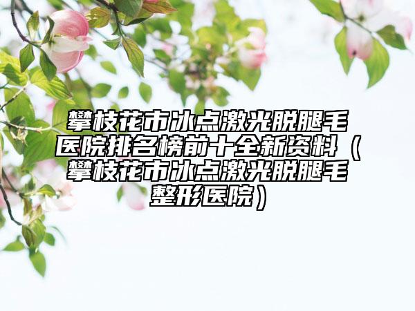 攀枝花市冰点激光脱腿毛医院排名榜前十全新资料（攀枝花市冰点激光脱腿毛整形医院）