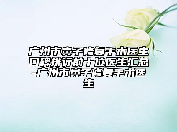 广州市鼻子修复手术医生口碑排行前十位医生汇总-广州市鼻子修复手术医生