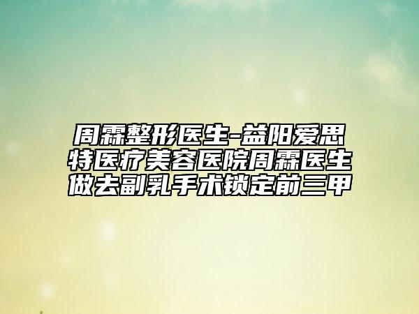 周霖整形医生-益阳爱思特医疗美容医院周霖医生做去副乳手术锁定前三甲