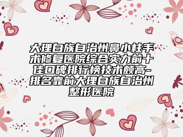 大理白族自治州鼻小柱手术修复医院综合实力前十佳口碑排行榜技术颇高-排名靠前大理白族自治州整形医院