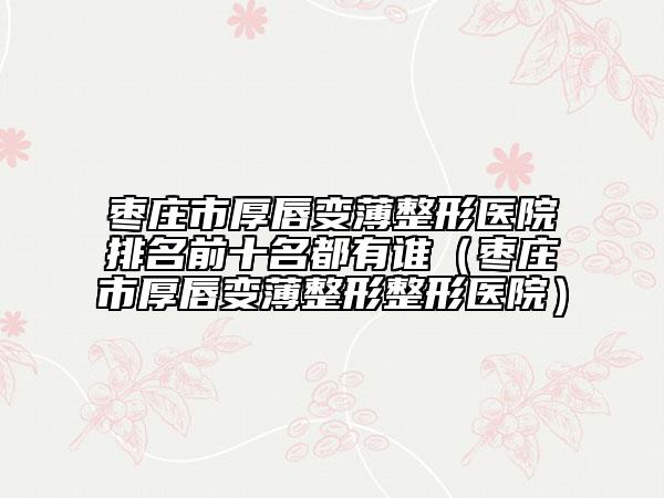 枣庄市厚唇变薄整形医院排名前十名都有谁（枣庄市厚唇变薄整形整形医院）