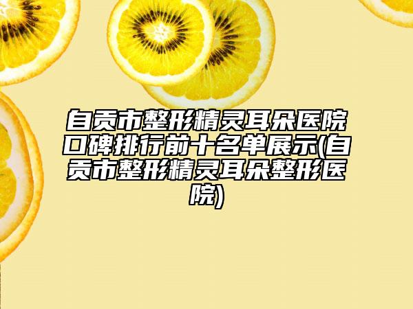 自贡市整形精灵耳朵医院口碑排行前十名单展示(自贡市整形精灵耳朵整形医院)