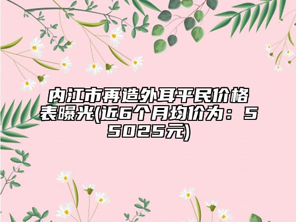 内江市再造外耳平民价格表曝光(近6个月均价为：55025元)
