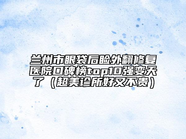 兰州市眼袋后睑外翻修复医院口碑榜top10强变天了（超美诊所好又不贵）