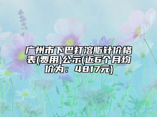 广州市下巴打溶脂针价格表(费用)公示(近6个月均价为：4817元)