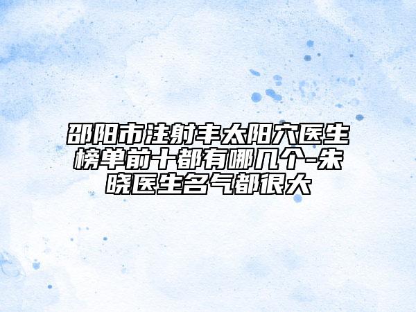 邵阳市注射丰太阳穴医生榜单前十都有哪几个-朱晓医生名气都很大
