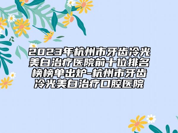 2023年杭州市牙齿冷光美白治疗医院前十位排名榜榜单出炉-杭州市牙齿冷光美白治疗口腔医院