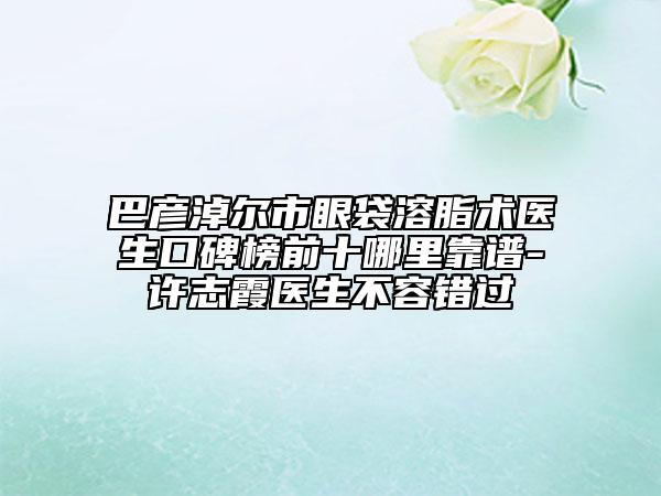 巴彦淖尔市眼袋溶脂术医生口碑榜前十哪里靠谱-许志霞医生不容错过