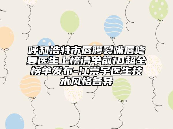 呼和浩特市唇腭裂嘴唇修复医生上榜清单前10超全榜单发布-江崇宇医生技术风格各异