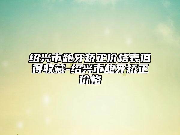 绍兴市龅牙矫正价格表值得收藏-绍兴市龅牙矫正价格