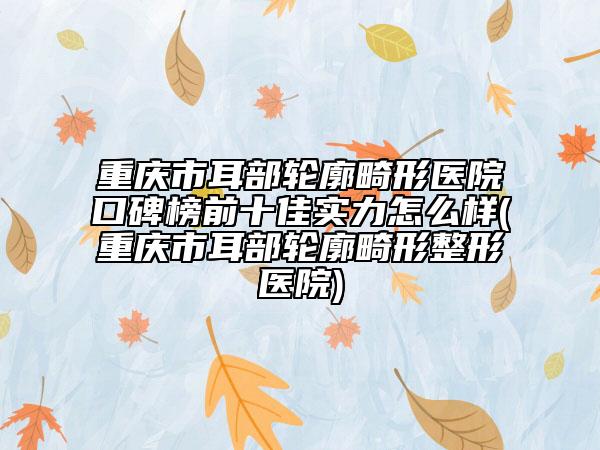 重庆市耳部轮廓畸形医院口碑榜前十佳实力怎么样(重庆市耳部轮廓畸形整形医院)