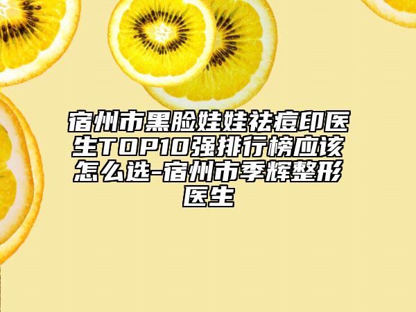 宿州市黑脸娃娃祛痘印医生TOP10强排行榜应该怎么选-宿州市季辉整形医生