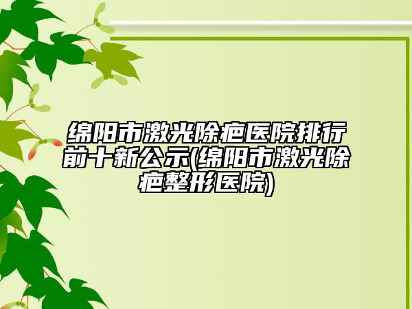 绵阳市激光除疤医院排行前十新公示(绵阳市激光除疤整形医院)