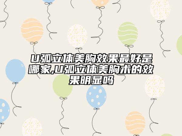 U弧立体美胸效果最好是哪家,U弧立体美胸术的效果明显吗