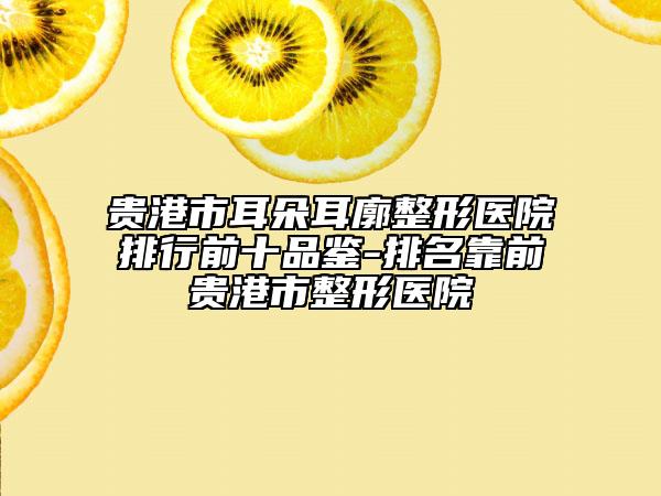 贵港市耳朵耳廓整形医院排行前十品鉴-排名靠前贵港市整形医院