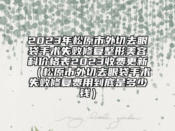2023年松原市外切去眼袋手术失败修复整形美容科价格表2023收费更新（松原市外切去眼袋手术失败修复费用到底是多少钱）