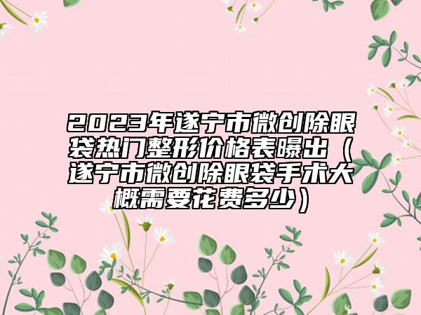 2023年遂宁市微创除眼袋热门整形价格表曝出（遂宁市微创除眼袋手术大概需要花费多少）