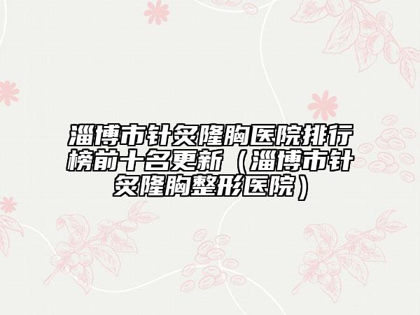 淄博市针炙隆胸医院排行榜前十名更新（淄博市针炙隆胸整形医院）
