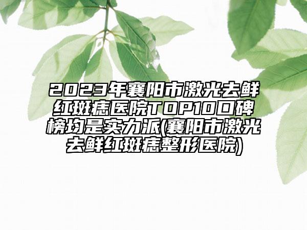 2023年襄阳市激光去鲜红斑痣医院TOP10口碑榜均是实力派(襄阳市激光去鲜红斑痣整形医院)