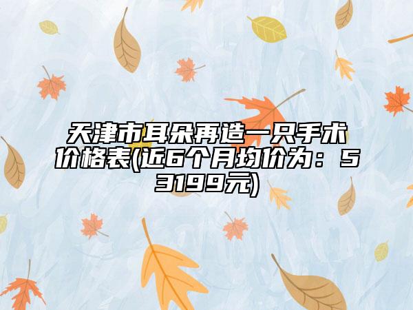 天津市耳朵再造一只手术价格表(近6个月均价为：53199元)
