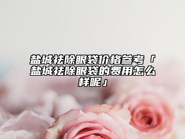 盐城祛除眼袋价格参考「盐城祛除眼袋的费用怎么样呢」