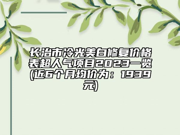 长治市冷光美白修复价格表超人气项目2023一览(近6个月均价为：1939元)
