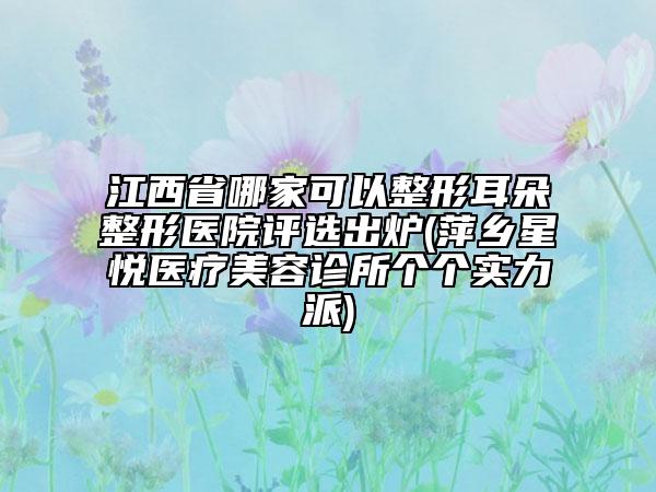 江西省哪家可以整形耳朵整形医院评选出炉(萍乡星悦医疗美容诊所个个实力派)