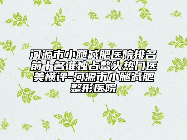 河源市小腿减肥医院排名前十名谁独占鳌头热门医美横评-河源市小腿减肥整形医院