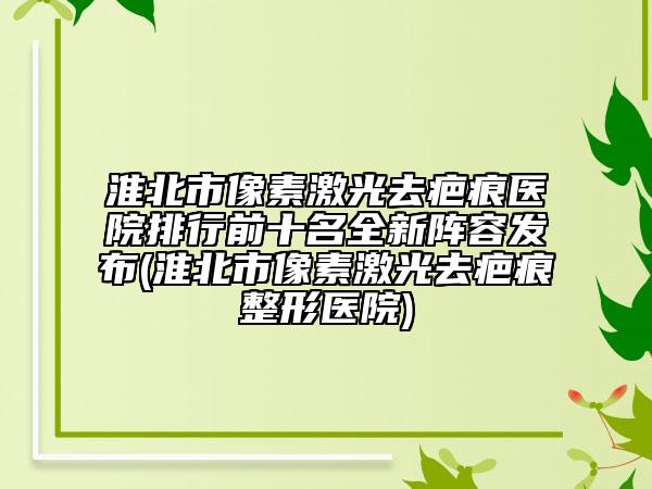淮北市像素激光去疤痕医院排行前十名全新阵容发布(淮北市像素激光去疤痕整形医院)