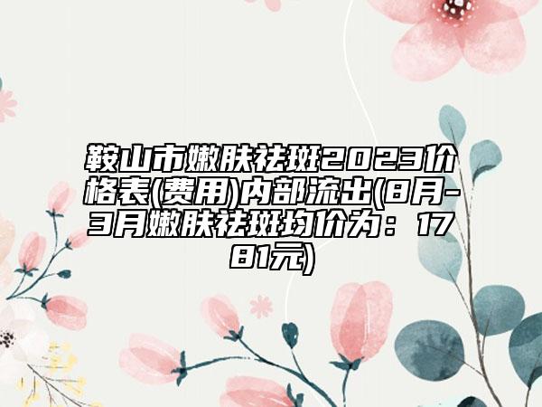 鞍山市嫩肤祛斑2023价格表(费用)内部流出(8月-3月嫩肤祛斑均价为：1781元)