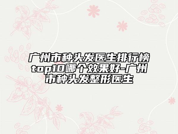 广州市种头发医生排行榜top10哪个效果好-广州市种头发整形医生