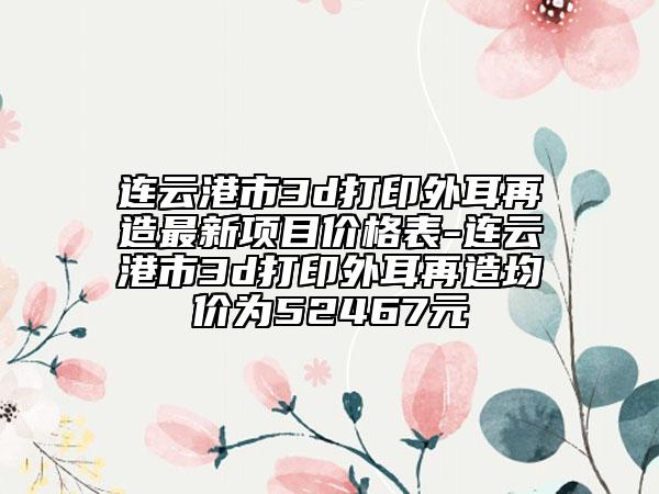 连云港市3d打印外耳再造最新项目价格表-连云港市3d打印外耳再造均价为52467元