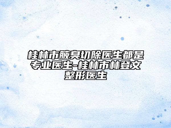 桂林市腋臭切除医生都是专业医生-桂林市林登文整形医生