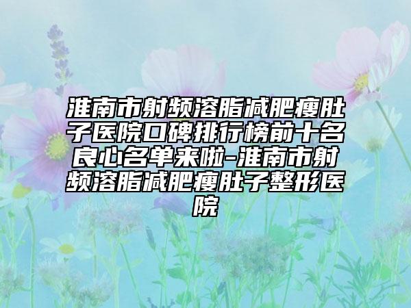 淮南市射频溶脂减肥瘦肚子医院口碑排行榜前十名良心名单来啦-淮南市射频溶脂减肥瘦肚子整形医院