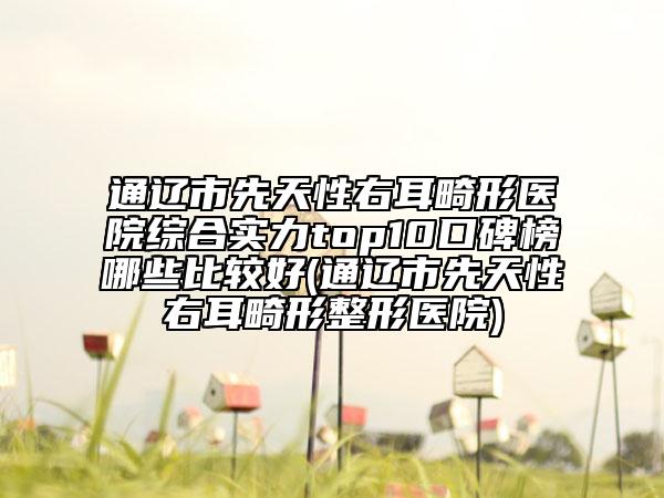 通辽市先天性右耳畸形医院综合实力top10口碑榜哪些比较好(通辽市先天性右耳畸形整形医院)