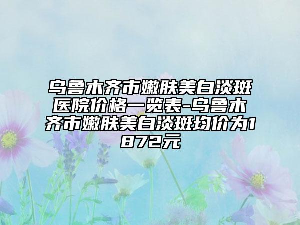 乌鲁木齐市嫩肤美白淡斑医院价格一览表-乌鲁木齐市嫩肤美白淡斑均价为1872元