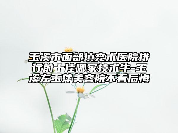 玉溪市面部填充术医院排行前十佳哪家技术牛-玉溪左玉萍美容院不看后悔