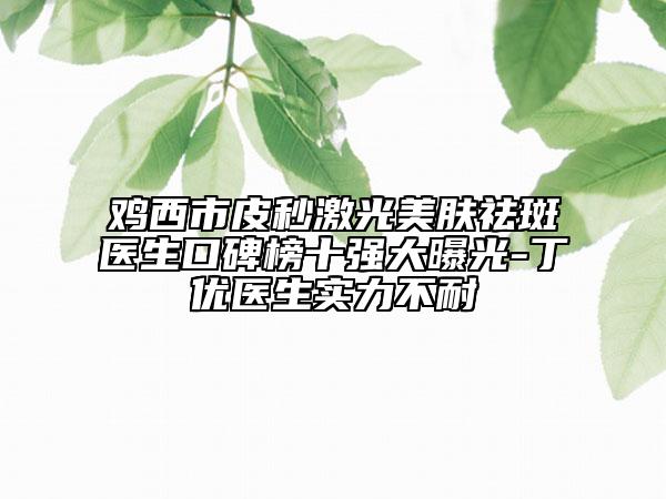 鸡西市皮秒激光美肤祛斑医生口碑榜十强大曝光-丁优医生实力不耐
