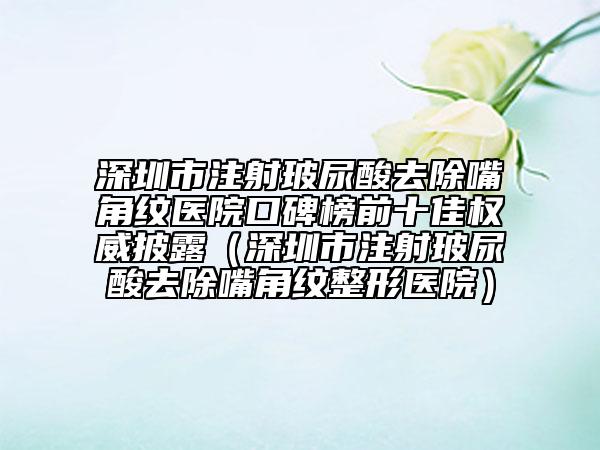 深圳市注射玻尿酸去除嘴角纹医院口碑榜前十佳权威披露（深圳市注射玻尿酸去除嘴角纹整形医院）