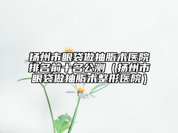 扬州市眼袋做抽脂术医院排名前十名公测（扬州市眼袋做抽脂术整形医院）