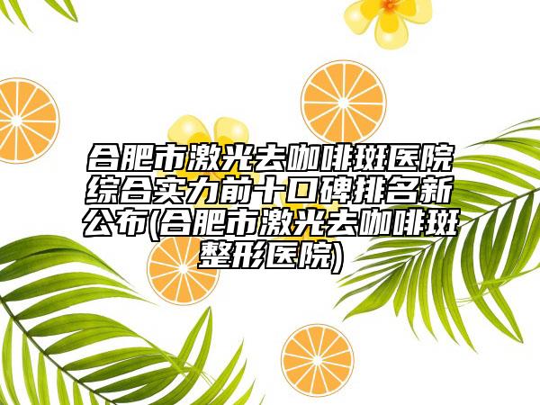 合肥市激光去咖啡斑医院综合实力前十口碑排名新公布(合肥市激光去咖啡斑整形医院)