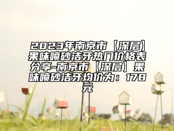 2023年南京市【深层】果味喷砂洁牙热门价格表分享-南京市【深层】果味喷砂洁牙均价为：178元