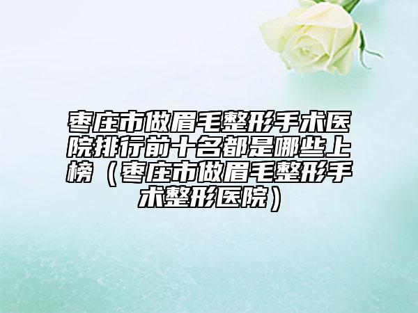 枣庄市做眉毛整形手术医院排行前十名都是哪些上榜（枣庄市做眉毛整形手术整形医院）